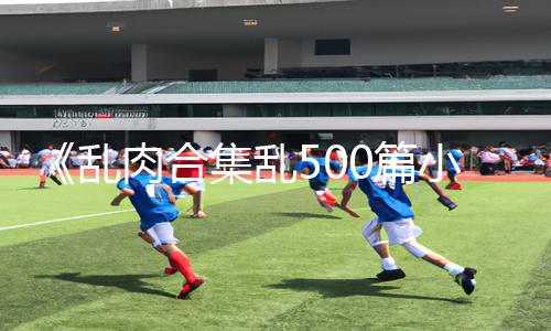 《乱肉合集乱500篇小说奶水》正能量资讯：精品手游教程合集，快来下载App获取游戏攻略！