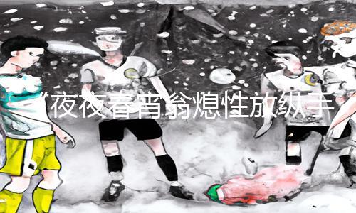 《夜夜春宵翁熄性放纵手游教程下载|游戏攻略分享，助你轻松通关》