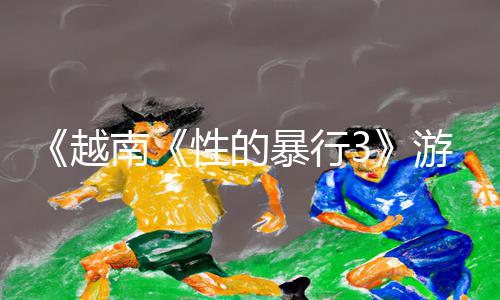 《越南《性的暴行3》游戏攻略：精彩战斗技巧分享，下载APP立即体验！》