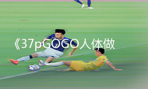 《37pGOGO人体做爰大胆图片：从游戏攻略到正能量，探索手游教程带来的成长之路》